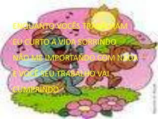 ENQUANTO VOCÊS TRABALHAMEU CURTO A VIDA SORRINDONÃO ME IMPORTANDO COM NADAE VOCÊ SEU TRABALHO VAI CUMPRINDO