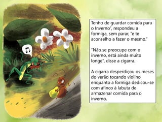 Tenho de guardar comida para
o Inverno”, respondeu a
formiga, sem parar, “e te
aconselho a fazer o mesmo.”
“Não se preocupe com o
inverno, está ainda muito
longe”, disse a cigarra.
A cigarra desperdiçou os meses
do verão tocando violino
enquanto a formiga dedicou-se
com afinco à labuta de
armazenar comida para o
inverno.
 