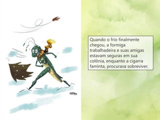 Quando o frio finalmente
chegou, a formiga
trabalhadeira e suas amigas
estavam seguras em sua
colônia, enquanto a cigarra
faminta, procurava sobreviver.
 