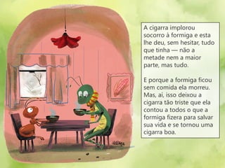 A cigarra implorou
socorro à formiga e esta
lhe deu, sem hesitar, tudo
que tinha — não a
metade nem a maior
parte, mas tudo.
E porque a formiga ficou
sem comida ela morreu.
Mas, aí, isso deixou a
cigarra tão triste que ela
contou a todos o que a
formiga fizera para salvar
sua vida e se tornou uma
cigarra boa.
 