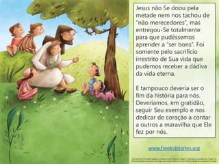 Jesus não Se doou pela
metade nem nos tachou de
“não merecedores”, mas
entregou-Se totalmente
para que pudéssemos
aprender a “ser bons”. Foi
somente pelo sacrifício
irrestrito de Sua vida que
pudemos receber a dádiva
da vida eterna.
E tampouco deveria ser o
fim da história para nós.
Deveríamos, em gratidão,
seguir Seu exemplo e nos
dedicar de coração a contar
a outros a maravilha que Ele
fez por nós.
www.freekidstories.org
Text courtesy of Activated magazine and public domain sources. Images 1-4 by Hatem Aly via Behance. Image 5 by
Simona Sanfilippo via Behance. All images used under Creative Commons license. Background designed by Freepik
 