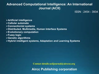 Advanced Computational Intelligence: An International
Journal (ACII)
ISSN : 2454 - 3934
Artificial intelligence
Cellular automata
Connectionist systems
Distributed, Multimedia, Human Interface Systems
Evolutionary computation
Fuzzy logic
Genetic algorithms
Hybrid intelligent systems, Adaptation and Learning Systems
Contact details:aciijournal@airccse.org
Aircc Publishing corporation
 