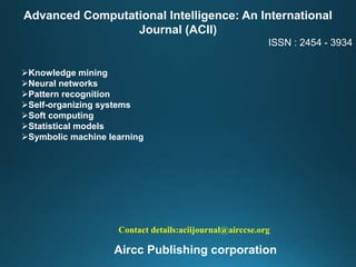 Advanced Computational Intelligence: An International
Journal (ACII)
ISSN : 2454 - 3934
Knowledge mining
Neural networks
Pattern recognition
Self-organizing systems
Soft computing
Statistical models
Symbolic machine learning
Contact details:aciijournal@airccse.org
Aircc Publishing corporation
 