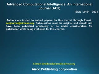 Advanced Computational Intelligence: An International
Journal (ACII)
ISSN : 2454 - 3934
Authors are invited to submit papers for this journal through E-mail:
aciijournal@airccse.org. Submissions must be original and should not
have been published previously or be under consideration for
publication while being evaluated for this Journal.
Contact details:aciijournal@airccse.org
Aircc Publishing corporation
 