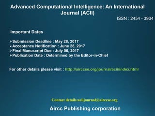 Advanced Computational Intelligence: An International
Journal (ACII)
ISSN : 2454 - 3934
Important Dates
Submission Deadline : May 28, 2017
Acceptance Notification : June 28, 2017
Final Manuscript Due : July 06, 2017
Publication Date : Determined by the Editor-in-Chief
For other details please visit : http://airccse.org/journal/acii/index.html
Contact details:aciijournal@airccse.org
Aircc Publishing corporation
 