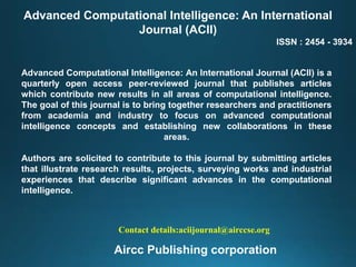 Advanced Computational Intelligence: An International
Journal (ACII)
ISSN : 2454 - 3934
Advanced Computational Intelligence: An International Journal (ACII) is a
quarterly open access peer-reviewed journal that publishes articles
which contribute new results in all areas of computational intelligence.
The goal of this journal is to bring together researchers and practitioners
from academia and industry to focus on advanced computational
intelligence concepts and establishing new collaborations in these
areas.
Authors are solicited to contribute to this journal by submitting articles
that illustrate research results, projects, surveying works and industrial
experiences that describe significant advances in the computational
intelligence.
Contact details:aciijournal@airccse.org
Aircc Publishing corporation
 