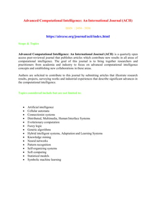 Advanced Computational Intelligence: An International Journal (ACII)
ISSN : 2454 - 3934
https://airccse.org/journal/acii/index.html
Scope & Topics
Advanced Computational Intelligence: An International Journal (ACII) is a quarterly open
access peer-reviewed journal that publishes articles which contribute new results in all areas of
computational intelligence. The goal of this journal is to bring together researchers and
practitioners from academia and industry to focus on advanced computational intelligence
concepts and establishing new collaborations in these areas.
Authors are solicited to contribute to this journal by submitting articles that illustrate research
results, projects, surveying works and industrial experiences that describe significant advances in
the computational intelligence.
Topics considered include but are not limited to:
 Artificial intelligence
 Cellular automata
 Connectionist systems
 Distributed, Multimedia, Human Interface Systems
 Evolutionary computation
 Fuzzy logic
 Genetic algorithms
 Hybrid intelligent systems, Adaptation and Learning Systems
 Knowledge mining
 Neural networks
 Pattern recognition
 Self-organizing systems
 Soft computing
 Statistical models
 Symbolic machine learning
 
