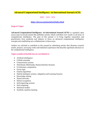 Advanced Computational Intelligence: An International Journal (ACII)
ISSN : 2454 - 3934
https://airccse.org/journal/acii/index.html
Scope & Topics
Advanced Computational Intelligence: An International Journal (ACII) is a quarterly open
access peer-reviewed journal that publishes articles which contribute new results in all areas of
computational intelligence. The goal of this journal is to bring together researchers and
practitioners from academia and industry to focus on advanced computational intelligence
concepts and establishing new collaborations in these areas.
Authors are solicited to contribute to this journal by submitting articles that illustrate research
results, projects, surveying works and industrial experiences that describe significant advances in
the computational intelligence.
Topics considered include but are not limited to:
 Artificial intelligence
 Cellular automata
 Connectionist systems
 Distributed, Multimedia, Human Interface Systems
 Evolutionary computation
 Fuzzy logic
 Genetic algorithms
 Hybrid intelligent systems, Adaptation and Learning Systems
 Knowledge mining
 Neural networks
 Pattern recognition
 Self-organizing systems
 Soft computing
 Statistical models
 Symbolic machine learning
 