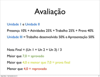 Avaliação
            Unidade 1 e Unidade II
            Presença 10% + Atividades 25% + Trabalho 25% + Prova 40%
            Unidade III = Trabalho desenvolvido 50% e Apresentação 50%


            Nota Final = (Un 1 + Un 2 + Un 3) / 3
            Maior que 7,0 = aprovado
            Maior que 4,0 e menor que 7,0 = prova ﬁnal
            Menor que 4,0 = reprovado
terça-feira, 7 de fevereiro de 12                                        8
 