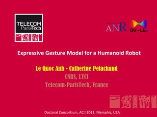 Expressive Gesture Model for a Humanoid Robot

      Le Quoc Anh - Catherine Pelachaud
                 CNRS, LTCI
          Telecom-ParisTech, France



         Doctoral Consortium, ACII 2011, Memphis, USA
 