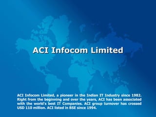 ACI Infocom Limited ACI Infocom Limited, a pioneer in the Indian IT Industry since 1982. Right from the beginning and over the years, ACI has been associated with the world's best IT Companies. ACI group turnover has crossed USD 110 million. ACI listed in BSE since 1994. 