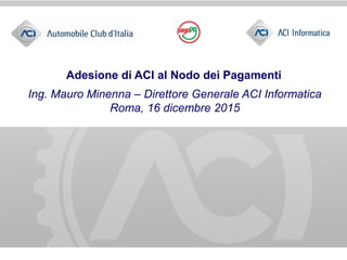 Adesione di ACI al Nodo dei Pagamenti
Ing. Mauro Minenna – Direttore Generale ACI Informatica
Roma, 16 dicembre 2015
 