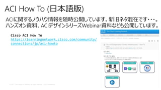 © 2017 Cisco and/or its affiliates. All rights reserved. Cisco Confidential
ACI How To (日本語版)
ACIに関するノウハウ情報を随時公開しています。新旧ネタ混在です・・・。
ハンズオン資料、ACIデザインシリーズWebinar資料なども公開しています。
Cisco ACI How To
https://learningnetwork.cisco.com/community/
connections/jp/aci-howto
 