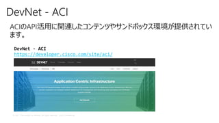© 2017 Cisco and/or its affiliates. All rights reserved. Cisco Confidential
DevNet - ACI
ACIのAPI活用に関連したコンテンツやサンドボックス環境が提供されてい
ます。
DevNet - ACI
https://developer.cisco.com/site/aci/
 