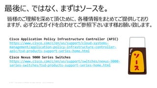 © 2017 Cisco and/or its affiliates. All rights reserved. Cisco Confidential
最後に、ではなく、まずはソースを。
皆様のご理解を深めて頂くために、各種情報をまとめてご提供しており
ますが、必ず公式ガイドを合わせてご参照下さいます様お願い致します。
Cisco Application Policy Infrastructure Controller (APIC)
https://www.cisco.com/c/en/us/support/cloud-systems-
management/application-policy-infrastructure-controller-
apic/tsd-products-support-series-home.html
Cisco Nexus 9000 Series Switches
https://www.cisco.com/c/en/us/support/switches/nexus-9000-
series-switches/tsd-products-support-series-home.html
 