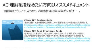 © 2017 Cisco and/or its affiliates. All rights reserved. Cisco Confidential
ACI理解度を深めたい方向けオススメドキュメント
普段はお忙しいでしょうから、お時間のある年末年始にぜひ・・・。
Cisco ACI Fundamentals
名前の通り、ACIの基礎・全体像について理解するには一番まとまった資料です。
https://www.cisco.com/c/en/us/td/docs/switches/datacenter/a
ci/apic/sw/1-x/aci-fundamentals/b_ACI-Fundamentals.html
Cisco ACI Best Practices Guide
必ずしもここに書かれていることがベストといえるかは？ですが、どういう場合に、
どういう考慮が必要なのか、考慮すべきポイントがまとめられている資料です。
https://www.cisco.com/c/en/us/td/docs/switches/datacenter/a
ci/apic/sw/1-x/ACI_Best_Practices/b_ACI_Best_Practices.html
 