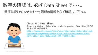 © 2017 Cisco and/or its affiliates. All rights reserved. Cisco Confidential
数字の確認は、必ず Data Sheet で・・・。
数字は変わっていきます^^; 最新の情報を必ず確認して下さい。
Cisco ACI Data Sheet
Ordering Guide, Data sheet, White paper, Case Study等への
まとまったリンクがあります。
https://www.cisco.com/c/en/us/products/collateral/cloud-
systems-management/application-policy-infrastructure-
controller-apic/datasheet-c78-732414.html
 