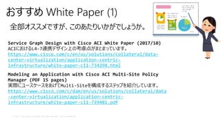© 2017 Cisco and/or its affiliates. All rights reserved. Cisco Confidential
おすすめ White Paper (1)
全部オススメですが、このあたりいかがでしょうか。
Service Graph Design with Cisco ACI White Paper (2017/10)
ACIにおけるL4-7連携デザイン上の考慮点がまとまっています。
https://www.cisco.com/c/en/us/solutions/collateral/data-
center-virtualization/application-centric-
infrastructure/white-paper-c11-734298.html
Modeling an Application with Cisco ACI Multi-Site Policy
Manager (PDF 15 pages)
実際にユースケースをあげてMulti-Siteを構成するステップを紹介しています。
https://www.cisco.com/c/dam/en/us/solutions/collateral/data
-center-virtualization/application-centric-
infrastructure/white-paper-c11-739481.pdf
 