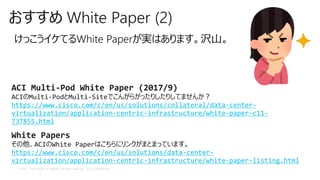 © 2017 Cisco and/or its affiliates. All rights reserved. Cisco Confidential
おすすめ White Paper (2)
けっこうイケてるWhite Paperが実はあります。沢山。
ACI Multi-Pod White Paper (2017/9)
ACIのMulti-PodとMulti-Siteでこんがらがったりしたりしてませんか？
https://www.cisco.com/c/en/us/solutions/collateral/data-center-
virtualization/application-centric-infrastructure/white-paper-c11-
737855.html
White Papers
その他、ACIのWhite Paperはこちらにリンクがまとまっています。
https://www.cisco.com/c/en/us/solutions/data-center-
virtualization/application-centric-infrastructure/white-paper-listing.html
 