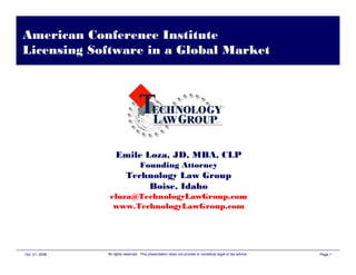 American Conference Institute
Licensing Software in a Global Market




                    Emile Loza, JD, MBA, CLP
                                    Founding Attorney
                           Technology Law Group
                               Boise, Idaho
                 eloza@TechnologyLawGroup.com
                  www.TechnologyLawGroup.com




Oct. 21, 2008   All rights reserved. This presentation does not provide or constitute legal or tax advice.   Page 1
 