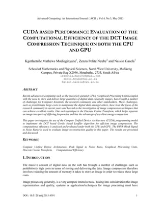 Advanced Computing: An International Journal ( ACIJ ), Vol.4, No.3, May 2013
DOI : 10.5121/acij.2013.4301 1
CUDA BASED PERFORMANCE EVALUATION OF THE
COMPUTATIONAL EFFICIENCY OF THE DCT IMAGE
COMPRESSION TECHNIQUE ON BOTH THE CPU
AND GPU
Kgotlaetsile Mathews Modieginyane1
, Zenzo Polite Ncube2
and Naison Gasela3
School of Mathematics and Physical Sciences, North West University, Mafikeng
Campus, Private Bag X2046, Mmabatho, 2735, South Africa
lekgotla.magivo@gmail.com
Zenzo.Ncube@nwu.ac.za
Naison.Gasela@nwu.ac.za
ABSTRACT
Recent advances in computing such as the massively parallel GPUs (Graphical Processing Units),coupled
with the need to store and deliver large quantities of digital data especially images, has brought a number
of challenges for Computer Scientists, the research community and other stakeholders. These challenges,
such as prohibitively large costs to manipulate the digital data amongst others, have been the focus of the
research community in recent years and has led to the investigation of image compression techniques that
can achieve excellent results. One such technique is the Discrete Cosine Transform, which helps separate
an image into parts of differing frequencies and has the advantage of excellent energy-compaction.
This paper investigates the use of the Compute Unified Device Architecture (CUDA) programming model
to implement the DCT based Cordic based Loeffler algorithm for efficient image compression. The
computational efficiency is analyzed and evaluated under both the CPU and GPU. The PSNR (Peak Signal
to Noise Ratio) is used to evaluate image reconstruction quality in this paper. The results are presented
and discussed.
KEYWORDS
Compute Unified Device Architecture, Peak Signal to Noise Ratio, Graphical Processing Units,
Discrete Cosine Transform, Computational Efficiency.
1. INTRODUCTION
The massive amount of digital data on the web has brought a number of challenges such as
prohibitively high costs in terms of storing and delivering the data. Image compression therefore
involves reducing the amount of memory it takes to store an image in order to reduce these large
costs.
Image processing generally, is a very compute intensive task. Taking into consideration the image
representation and quality, systems or application/techniques for image processing must have
 