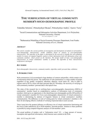 Advanced Computing: An International Journal ( ACIJ ), Vol.4, No.3, May 2013
DOI : 10.5121/acij.2013.4303 29
THE VERIFICATION OF VIRTUAL COMMUNITY
MEMBER’S SOCIO-DEMOGRAPHIC PROFILE
Fedushko Solomia1
, Peleschyshyn Oksana2
, Peleschyshyn Andriy1
, Syerov Yuriy1
1
Social Communications and Information Activities Department, Lviv Polytechnic
National University, Ukraine
felomia@gmail.com
2
Mathematical Modelling of Socio-Economic Processes Department, Ivan Franko
National University of Lviv, Ukraine
ABSTRACT
This article considers the current problem of investigation and development of method of web-members’
socio-demographic characteristics’ profile validation based on analysis of socio-demographic
characteristics. The topicality of the paper is determined by the necessity to identify the web-community
member by means of computer-linguistic analysis of their information track (all information about web-
community members, which posted on the Internet). The formal model of basic socio-demographic
characteristics of virtual communities’ member is formed. The algorithm of these characteristics
verification is developed.
KEY WORDS
Socio-demographic characteristic, community member, algorithm, model, personal data, validation.
1. INTRODUCTION
Web-communities [1,6] accumulated a huge database of contacts and profiles, which contain a lot
of information about the person. The auditorium of web-communities is a large number of people
regardless of age, gender, occupation, education, ethnicity, social status etc., who in order to
register need to fill in a form with their personal data [4]. Nowadays, the necessity of verifying of
web-community members’ personal data is the topical issue.
The value of this research lies in verifying basic socio-demographic characteristics (SDCh) of
communities’ member based on comprehensive analysis of information track of community
members which gives an opportunity to the identifying socio-demographic profile (SD profile) of
virtual community’s member [5]. Every socio-demographic characteristic of virtual community’s
member is determining by analysis of linguistic features in virtual community’s members
communication. The difference in style of writing posts by virtual community’s members is the
basis for developing effective methods of verifying of personal data in users account.
These issues have the greatest influence on efficiency rise of virtual communities functioning and
the level of data authenticity [8] in Web-members’ personal profiles. Solution to these problems
is possible by using computer-linguistic analysis of web-members’ posts.
The actual problem of modern web is "information noise" [3] – a huge amount of inexact,
incomplete and superficial information, which Internet users created on the Web.
 