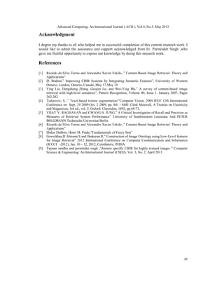 Advanced Computing: An International Journal ( ACIJ ), Vol.4, No.3, May 2013
45
Acknowledgment
I degree my thanks to all who helped me in successful completion of this current research work. I
would like to admit the assistance and support acknowledged from Er. Parminder Singh ,who
gave me fruitful opportunity to expose our knowledge by doing this research work.
References
[1] Ricardo da Silva Torres and Alexandre Xavier Falcão ,” Content-Based Image Retrieval: Theory and
Applications”
[2] D. Brahmi,” Improving CBIR Systems by Integrating Semantic Features”, University of Western
Ontario, London, Ontario, Canada ,May 17-May 19
[3] Ying Liu, Dengsheng Zhang, Guojun Lu, and Wei-Ying Ma,” A survey of content-based image
retrieval with high-level semantics”, Pattern Recognition, Volume 40, Issue 1, January 2007, Pages
262-282
[4] Todorovic, S.,’’ Texel-based texture segmentation/”Computer Vision, 2009 IEEE 12th International
Conference on Sept. 29 2009-Oct. 2 2009, pp. 841 - 848J. Clerk Maxwell, A Treatise on Electricity
and Magnetism, 3rd ed., vol. 2. Oxford: Clarendon, 1892, pp.68-73.
[5] VIJAY V. RAGHAVAN and GWANG S. JUNG,” A Critical Investigation of Recall and Precision as
Measures of Retrieval System Performance” University of Southwestern Louisiana And PETER
BOLLMANN Technische Universitat Berlin
[6] Ricardo da Silva Torres and Alexandre Xavier Falcão ,” Content-Based Image Retrieval: Theory and
Applications”
[7] Didier DuBois, Henri M. Prade,”Fundamentals of Fuzzy Sets”
[8] Gowsikhaa.D Abirami.S and Baskaran.R,” Construction of Image Ontology using Low-Level features
for Image Retrieval” 2012 International Conference on Computer Communication and Informatics
(ICCCI -2012), Jan. 10 – 12, 2012, Coimbatore, INDIA
[9] Tajman sandhu and parminder singh ,”domain specific CBIR for highly textued images ” Computer
Science & Engineering: An International Journal (CSEIJ), Vol. 3, No. 2, April 2013
 
