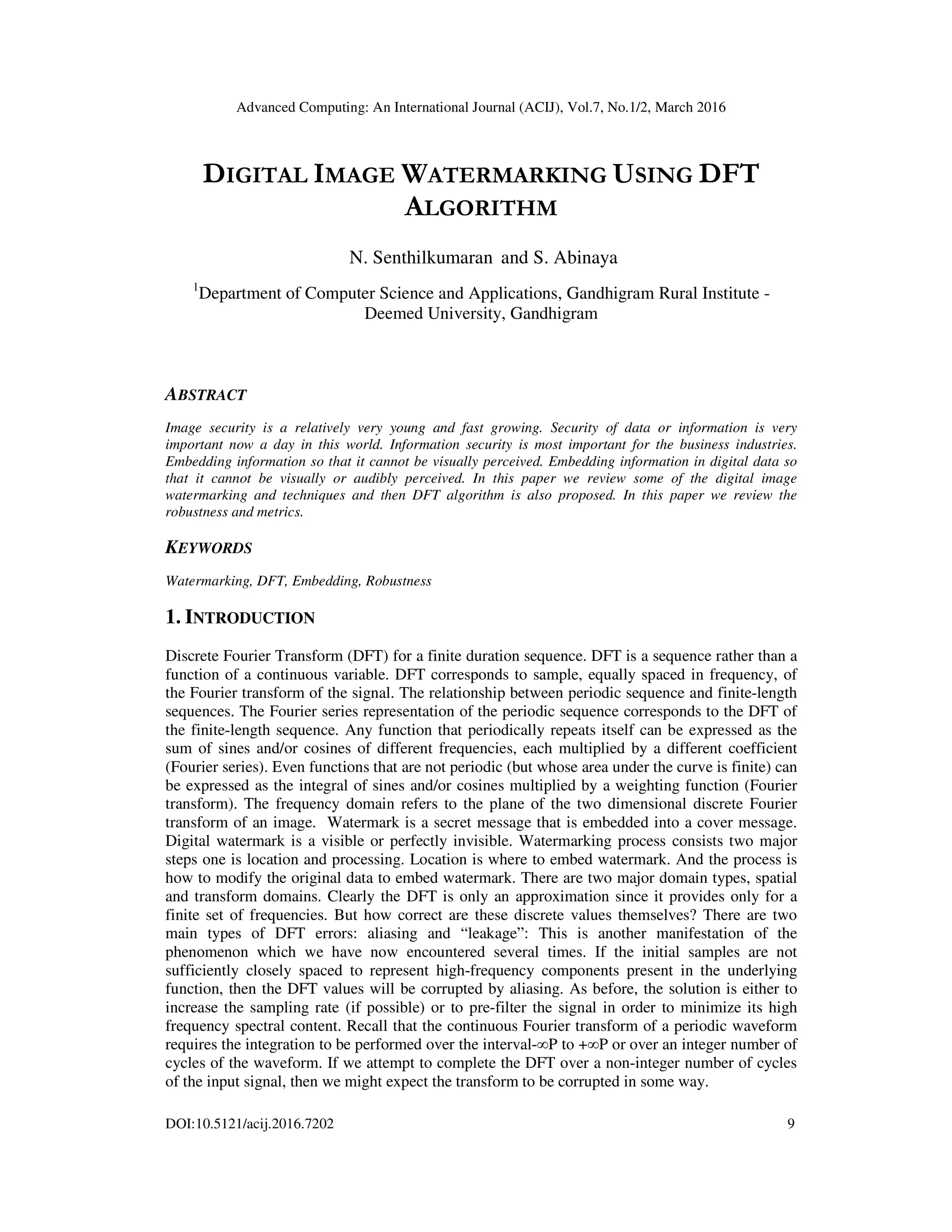 Advanced Computing: An International Journal (ACIJ), Vol.7, No.1/2, March 2016
DOI:10.5121/acij.2016.7202 9
DIGITAL IMAGE WATERMARKING USING DFT
ALGORITHM
N. Senthilkumaran and S. Abinaya
1
Department of Computer Science and Applications, Gandhigram Rural Institute -
Deemed University, Gandhigram
ABSTRACT
Image security is a relatively very young and fast growing. Security of data or information is very
important now a day in this world. Information security is most important for the business industries.
Embedding information so that it cannot be visually perceived. Embedding information in digital data so
that it cannot be visually or audibly perceived. In this paper we review some of the digital image
watermarking and techniques and then DFT algorithm is also proposed. In this paper we review the
robustness and metrics.
KEYWORDS
Watermarking, DFT, Embedding, Robustness
1. INTRODUCTION
Discrete Fourier Transform (DFT) for a finite duration sequence. DFT is a sequence rather than a
function of a continuous variable. DFT corresponds to sample, equally spaced in frequency, of
the Fourier transform of the signal. The relationship between periodic sequence and finite-length
sequences. The Fourier series representation of the periodic sequence corresponds to the DFT of
the finite-length sequence. Any function that periodically repeats itself can be expressed as the
sum of sines and/or cosines of different frequencies, each multiplied by a different coefficient
(Fourier series). Even functions that are not periodic (but whose area under the curve is finite) can
be expressed as the integral of sines and/or cosines multiplied by a weighting function (Fourier
transform). The frequency domain refers to the plane of the two dimensional discrete Fourier
transform of an image. Watermark is a secret message that is embedded into a cover message.
Digital watermark is a visible or perfectly invisible. Watermarking process consists two major
steps one is location and processing. Location is where to embed watermark. And the process is
how to modify the original data to embed watermark. There are two major domain types, spatial
and transform domains. Clearly the DFT is only an approximation since it provides only for a
finite set of frequencies. But how correct are these discrete values themselves? There are two
main types of DFT errors: aliasing and “leakage”: This is another manifestation of the
phenomenon which we have now encountered several times. If the initial samples are not
sufficiently closely spaced to represent high-frequency components present in the underlying
function, then the DFT values will be corrupted by aliasing. As before, the solution is either to
increase the sampling rate (if possible) or to pre-filter the signal in order to minimize its high
frequency spectral content. Recall that the continuous Fourier transform of a periodic waveform
requires the integration to be performed over the interval-∞P to +∞P or over an integer number of
cycles of the waveform. If we attempt to complete the DFT over a non-integer number of cycles
of the input signal, then we might expect the transform to be corrupted in some way.
 
