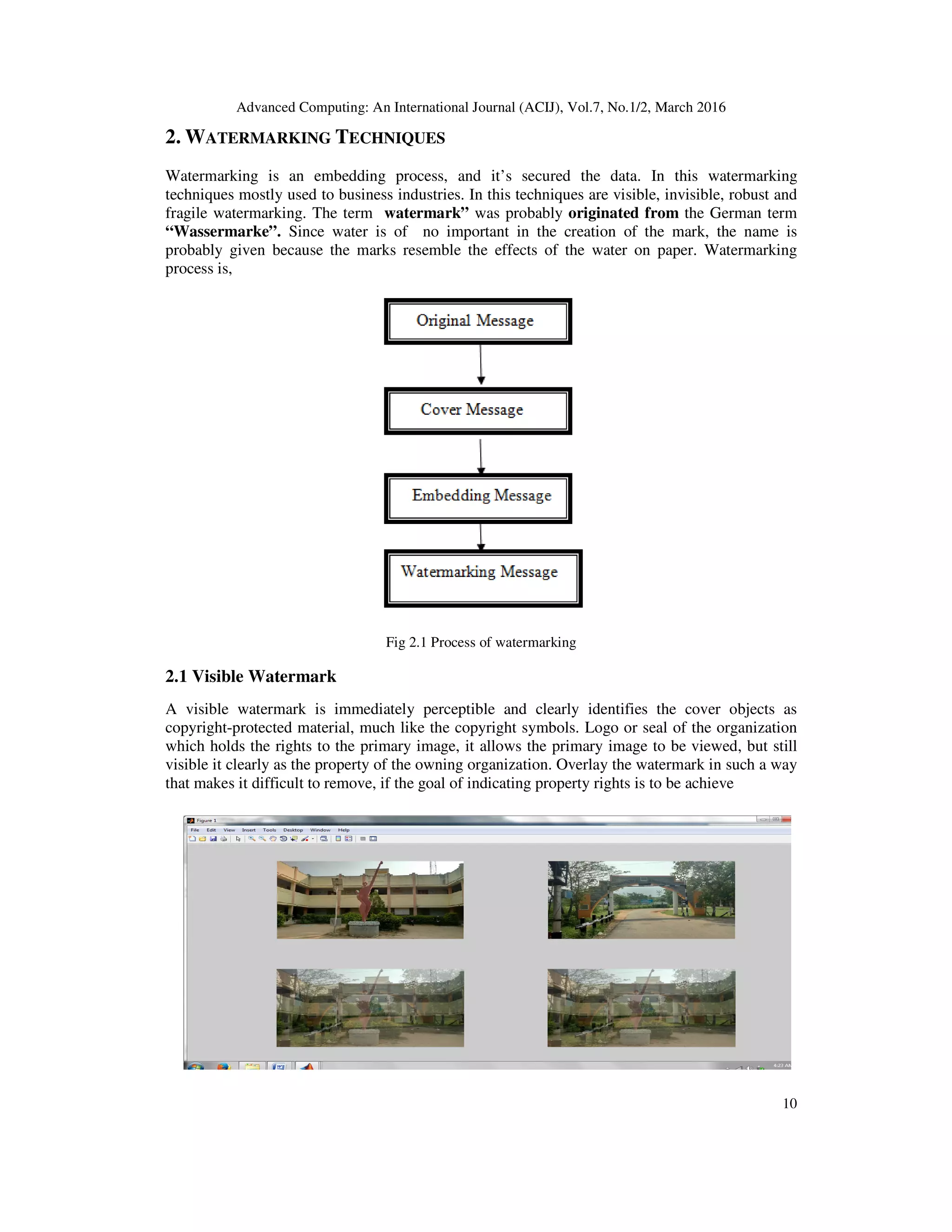 Advanced Computing: An International Journal (ACIJ), Vol.7, No.1/2, March 2016
10
2. WATERMARKING TECHNIQUES
Watermarking is an embedding process, and it’s secured the data. In this watermarking
techniques mostly used to business industries. In this techniques are visible, invisible, robust and
fragile watermarking. The term watermark” was probably originated from the German term
“Wassermarke”. Since water is of no important in the creation of the mark, the name is
probably given because the marks resemble the effects of the water on paper. Watermarking
process is,
Fig 2.1 Process of watermarking
2.1 Visible Watermark
A visible watermark is immediately perceptible and clearly identifies the cover objects as
copyright-protected material, much like the copyright symbols. Logo or seal of the organization
which holds the rights to the primary image, it allows the primary image to be viewed, but still
visible it clearly as the property of the owning organization. Overlay the watermark in such a way
that makes it difficult to remove, if the goal of indicating property rights is to be achieve
 