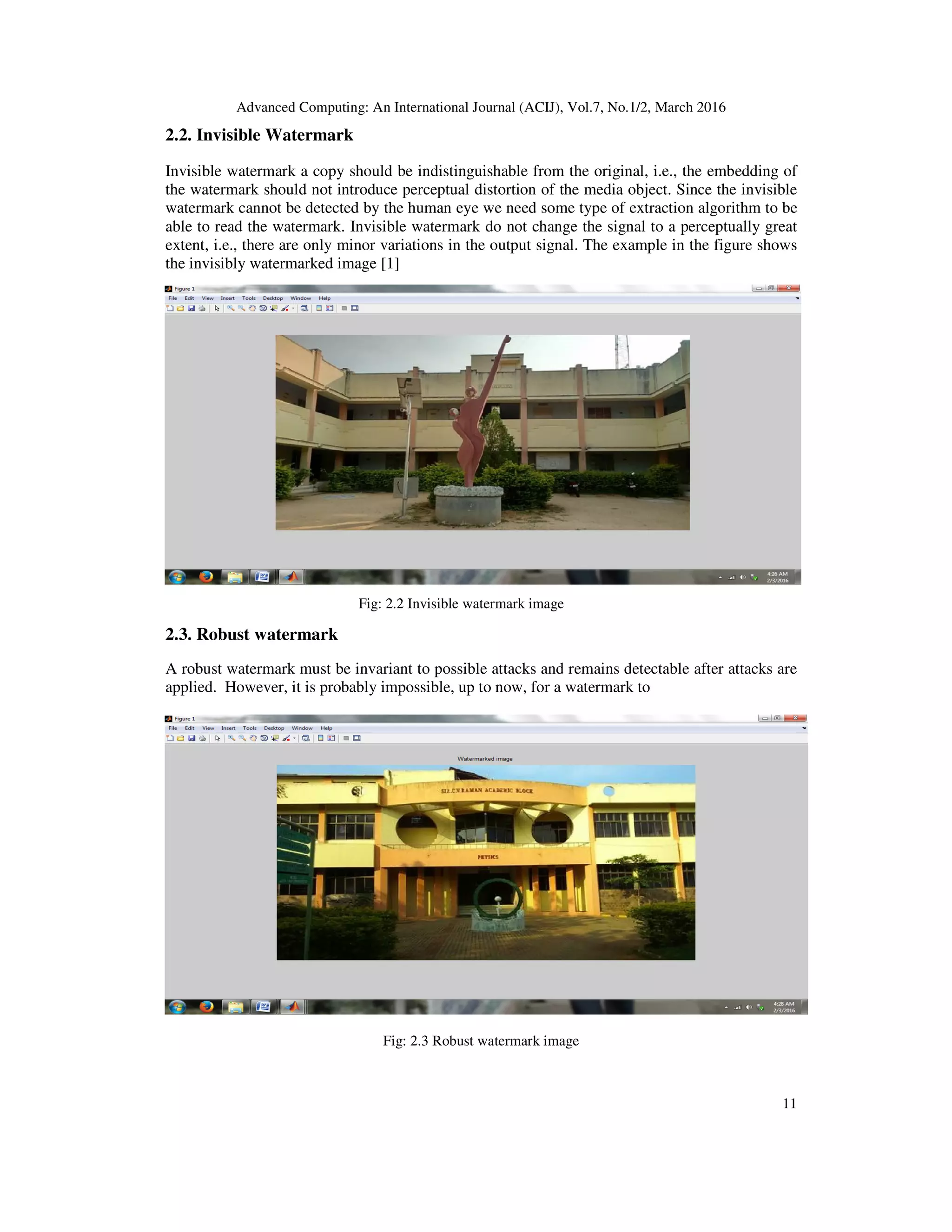 Advanced Computing: An International Journal (ACIJ), Vol.7, No.1/2, March 2016
11
2.2. Invisible Watermark
Invisible watermark a copy should be indistinguishable from the original, i.e., the embedding of
the watermark should not introduce perceptual distortion of the media object. Since the invisible
watermark cannot be detected by the human eye we need some type of extraction algorithm to be
able to read the watermark. Invisible watermark do not change the signal to a perceptually great
extent, i.e., there are only minor variations in the output signal. The example in the figure shows
the invisibly watermarked image [1]
Fig: 2.2 Invisible watermark image
2.3. Robust watermark
A robust watermark must be invariant to possible attacks and remains detectable after attacks are
applied. However, it is probably impossible, up to now, for a watermark to
Fig: 2.3 Robust watermark image
 