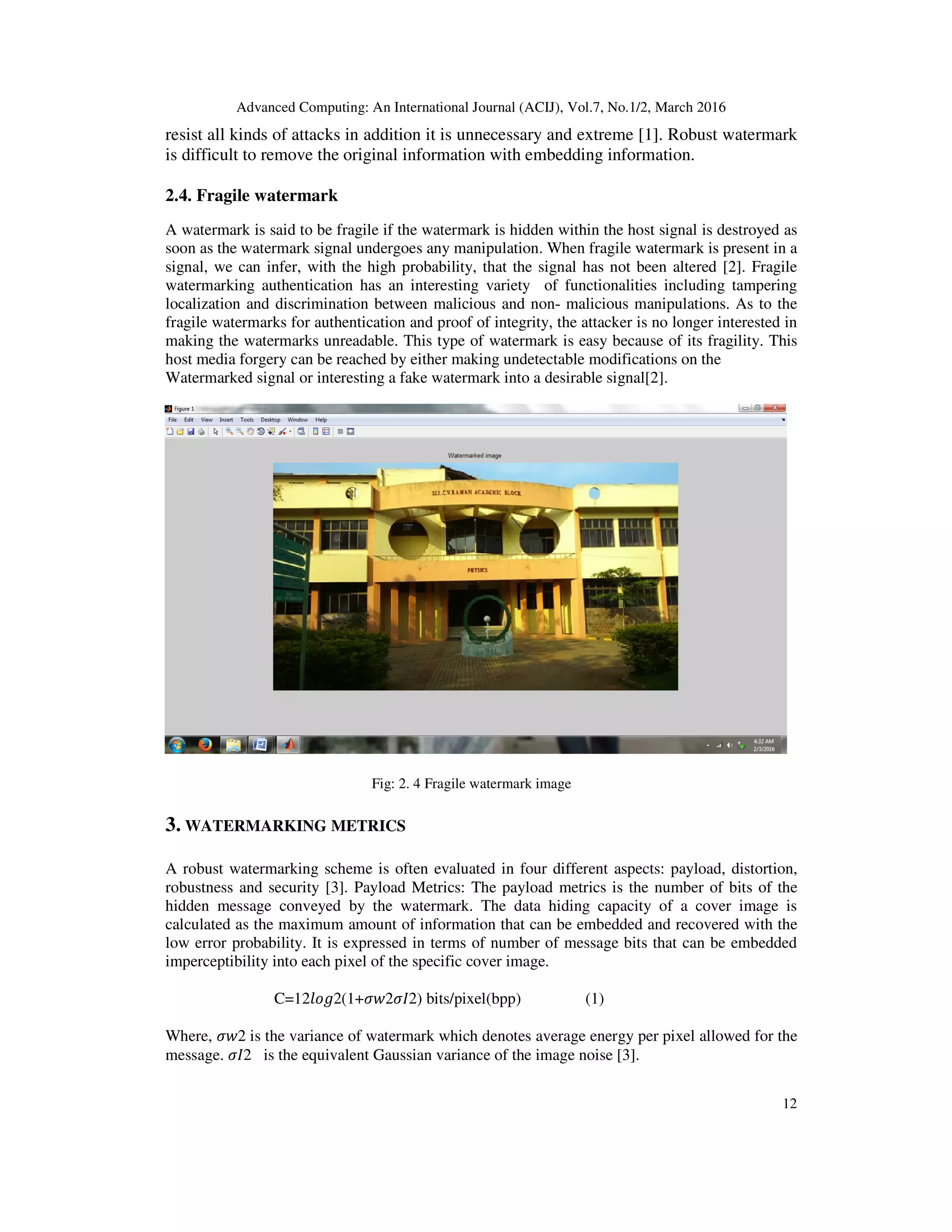 Advanced Computing: An International Journal (ACIJ), Vol.7, No.1/2, March 2016
12
resist all kinds of attacks in addition it is unnecessary and extreme [1]. Robust watermark
is difficult to remove the original information with embedding information.
2.4. Fragile watermark
A watermark is said to be fragile if the watermark is hidden within the host signal is destroyed as
soon as the watermark signal undergoes any manipulation. When fragile watermark is present in a
signal, we can infer, with the high probability, that the signal has not been altered [2]. Fragile
watermarking authentication has an interesting variety of functionalities including tampering
localization and discrimination between malicious and non- malicious manipulations. As to the
fragile watermarks for authentication and proof of integrity, the attacker is no longer interested in
making the watermarks unreadable. This type of watermark is easy because of its fragility. This
host media forgery can be reached by either making undetectable modifications on the
Watermarked signal or interesting a fake watermark into a desirable signal[2].
Fig: 2. 4 Fragile watermark image
3. WATERMARKING METRICS
A robust watermarking scheme is often evaluated in four different aspects: payload, distortion,
robustness and security [3]. Payload Metrics: The payload metrics is the number of bits of the
hidden message conveyed by the watermark. The data hiding capacity of a cover image is
calculated as the maximum amount of information that can be embedded and recovered with the
low error probability. It is expressed in terms of number of message bits that can be embedded
imperceptibility into each pixel of the specific cover image.
C=12݈‫)2ܫߪ2ݓߪ+1(2݃݋‬ bits/pixel(bpp) (1)
Where, ߪ‫2ݓ‬ is the variance of watermark which denotes average energy per pixel allowed for the
message. ߪ‫2ܫ‬ is the equivalent Gaussian variance of the image noise [3].
 