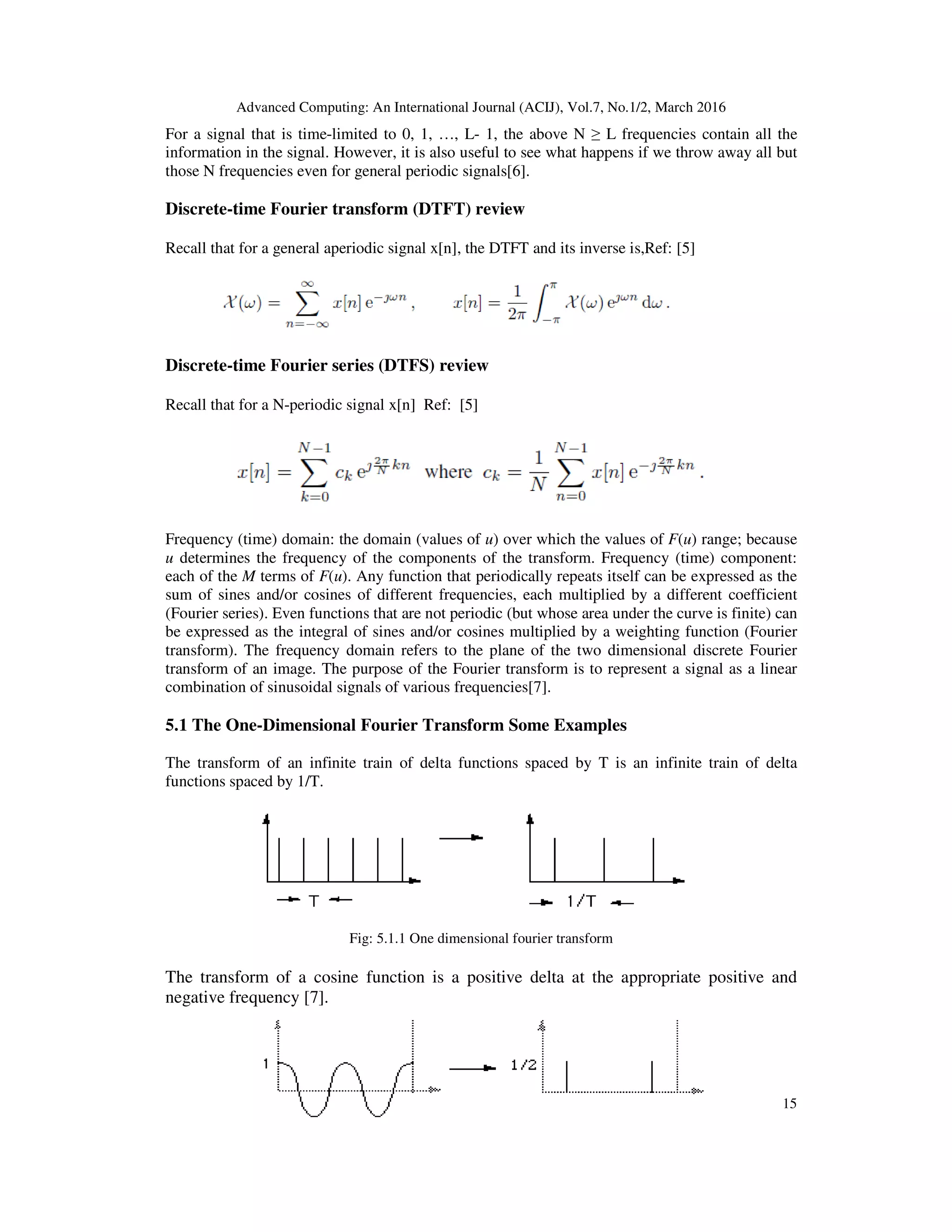 Advanced Computing: An International Journal (ACIJ), Vol.7, No.1/2, March 2016
15
For a signal that is time-limited to 0, 1, …, L- 1, the above N ≥ L frequencies contain all the
information in the signal. However, it is also useful to see what happens if we throw away all but
those N frequencies even for general periodic signals[6].
Discrete-time Fourier transform (DTFT) review
Recall that for a general aperiodic signal x[n], the DTFT and its inverse is,Ref: [5]
Discrete-time Fourier series (DTFS) review
Recall that for a N-periodic signal x[n] Ref: [5]
Frequency (time) domain: the domain (values of u) over which the values of F(u) range; because
u determines the frequency of the components of the transform. Frequency (time) component:
each of the M terms of F(u). Any function that periodically repeats itself can be expressed as the
sum of sines and/or cosines of different frequencies, each multiplied by a different coefficient
(Fourier series). Even functions that are not periodic (but whose area under the curve is finite) can
be expressed as the integral of sines and/or cosines multiplied by a weighting function (Fourier
transform). The frequency domain refers to the plane of the two dimensional discrete Fourier
transform of an image. The purpose of the Fourier transform is to represent a signal as a linear
combination of sinusoidal signals of various frequencies[7].
5.1 The One-Dimensional Fourier Transform Some Examples
The transform of an infinite train of delta functions spaced by T is an infinite train of delta
functions spaced by 1/T.
Fig: 5.1.1 One dimensional fourier transform
The transform of a cosine function is a positive delta at the appropriate positive and
negative frequency [7].
 