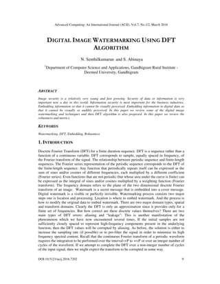 Advanced Computing: An International Journal (ACIJ), Vol.7, No.1/2, March 2016
DOI:10.5121/acij.2016.7202 9
DIGITAL IMAGE WATERMARKING USING DFT
ALGORITHM
N. Senthilkumaran and S. Abinaya
1
Department of Computer Science and Applications, Gandhigram Rural Institute -
Deemed University, Gandhigram
ABSTRACT
Image security is a relatively very young and fast growing. Security of data or information is very
important now a day in this world. Information security is most important for the business industries.
Embedding information so that it cannot be visually perceived. Embedding information in digital data so
that it cannot be visually or audibly perceived. In this paper we review some of the digital image
watermarking and techniques and then DFT algorithm is also proposed. In this paper we review the
robustness and metrics.
KEYWORDS
Watermarking, DFT, Embedding, Robustness
1. INTRODUCTION
Discrete Fourier Transform (DFT) for a finite duration sequence. DFT is a sequence rather than a
function of a continuous variable. DFT corresponds to sample, equally spaced in frequency, of
the Fourier transform of the signal. The relationship between periodic sequence and finite-length
sequences. The Fourier series representation of the periodic sequence corresponds to the DFT of
the finite-length sequence. Any function that periodically repeats itself can be expressed as the
sum of sines and/or cosines of different frequencies, each multiplied by a different coefficient
(Fourier series). Even functions that are not periodic (but whose area under the curve is finite) can
be expressed as the integral of sines and/or cosines multiplied by a weighting function (Fourier
transform). The frequency domain refers to the plane of the two dimensional discrete Fourier
transform of an image. Watermark is a secret message that is embedded into a cover message.
Digital watermark is a visible or perfectly invisible. Watermarking process consists two major
steps one is location and processing. Location is where to embed watermark. And the process is
how to modify the original data to embed watermark. There are two major domain types, spatial
and transform domains. Clearly the DFT is only an approximation since it provides only for a
finite set of frequencies. But how correct are these discrete values themselves? There are two
main types of DFT errors: aliasing and “leakage”: This is another manifestation of the
phenomenon which we have now encountered several times. If the initial samples are not
sufficiently closely spaced to represent high-frequency components present in the underlying
function, then the DFT values will be corrupted by aliasing. As before, the solution is either to
increase the sampling rate (if possible) or to pre-filter the signal in order to minimize its high
frequency spectral content. Recall that the continuous Fourier transform of a periodic waveform
requires the integration to be performed over the interval-∞P to +∞P or over an integer number of
cycles of the waveform. If we attempt to complete the DFT over a non-integer number of cycles
of the input signal, then we might expect the transform to be corrupted in some way.
 