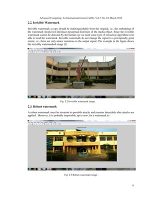 Advanced Computing: An International Journal (ACIJ), Vol.7, No.1/2, March 2016
11
2.2. Invisible Watermark
Invisible watermark a copy should be indistinguishable from the original, i.e., the embedding of
the watermark should not introduce perceptual distortion of the media object. Since the invisible
watermark cannot be detected by the human eye we need some type of extraction algorithm to be
able to read the watermark. Invisible watermark do not change the signal to a perceptually great
extent, i.e., there are only minor variations in the output signal. The example in the figure shows
the invisibly watermarked image [1]
Fig: 2.2 Invisible watermark image
2.3. Robust watermark
A robust watermark must be invariant to possible attacks and remains detectable after attacks are
applied. However, it is probably impossible, up to now, for a watermark to
Fig: 2.3 Robust watermark image
 