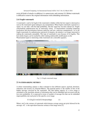 Advanced Computing: An International Journal (ACIJ), Vol.7, No.1/2, March 2016
12
resist all kinds of attacks in addition it is unnecessary and extreme [1]. Robust watermark
is difficult to remove the original information with embedding information.
2.4. Fragile watermark
A watermark is said to be fragile if the watermark is hidden within the host signal is destroyed as
soon as the watermark signal undergoes any manipulation. When fragile watermark is present in a
signal, we can infer, with the high probability, that the signal has not been altered [2]. Fragile
watermarking authentication has an interesting variety of functionalities including tampering
localization and discrimination between malicious and non- malicious manipulations. As to the
fragile watermarks for authentication and proof of integrity, the attacker is no longer interested in
making the watermarks unreadable. This type of watermark is easy because of its fragility. This
host media forgery can be reached by either making undetectable modifications on the
Watermarked signal or interesting a fake watermark into a desirable signal[2].
Fig: 2. 4 Fragile watermark image
3. WATERMARKING METRICS
A robust watermarking scheme is often evaluated in four different aspects: payload, distortion,
robustness and security [3]. Payload Metrics: The payload metrics is the number of bits of the
hidden message conveyed by the watermark. The data hiding capacity of a cover image is
calculated as the maximum amount of information that can be embedded and recovered with the
low error probability. It is expressed in terms of number of message bits that can be embedded
imperceptibility into each pixel of the specific cover image.
C=12݈‫)2ܫߪ2ݓߪ+1(2݃݋‬ bits/pixel(bpp) (1)
Where, ߪ‫2ݓ‬ is the variance of watermark which denotes average energy per pixel allowed for the
message. ߪ‫2ܫ‬ is the equivalent Gaussian variance of the image noise [3].
 