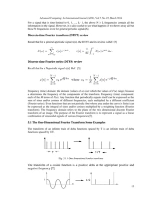 Advanced Computing: An International Journal (ACIJ), Vol.7, No.1/2, March 2016
15
For a signal that is time-limited to 0, 1, …, L- 1, the above N ≥ L frequencies contain all the
information in the signal. However, it is also useful to see what happens if we throw away all but
those N frequencies even for general periodic signals[6].
Discrete-time Fourier transform (DTFT) review
Recall that for a general aperiodic signal x[n], the DTFT and its inverse is,Ref: [5]
Discrete-time Fourier series (DTFS) review
Recall that for a N-periodic signal x[n] Ref: [5]
Frequency (time) domain: the domain (values of u) over which the values of F(u) range; because
u determines the frequency of the components of the transform. Frequency (time) component:
each of the M terms of F(u). Any function that periodically repeats itself can be expressed as the
sum of sines and/or cosines of different frequencies, each multiplied by a different coefficient
(Fourier series). Even functions that are not periodic (but whose area under the curve is finite) can
be expressed as the integral of sines and/or cosines multiplied by a weighting function (Fourier
transform). The frequency domain refers to the plane of the two dimensional discrete Fourier
transform of an image. The purpose of the Fourier transform is to represent a signal as a linear
combination of sinusoidal signals of various frequencies[7].
5.1 The One-Dimensional Fourier Transform Some Examples
The transform of an infinite train of delta functions spaced by T is an infinite train of delta
functions spaced by 1/T.
Fig: 5.1.1 One dimensional fourier transform
The transform of a cosine function is a positive delta at the appropriate positive and
negative frequency [7].
 