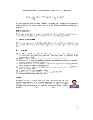 Advanced Computing: An International Journal (ACIJ), Vol.7, No.1/2, March 2016
17
it is easy to realise that the same values are calculated many times as the computation
proceeds. Firstly, the integer product nk __repeats for different combinations of k and n
values [8].
6. CONCLUSIONS
In this paper proposed to the image watermarking and techniques. In this proposed method is
successfully completed the result. In this metrics result is successfully implemented.
ACKNOWLEDGEMENTS
This work was supported by the Gandhigram Rural Institute Deemed University. I thankful to all
the personalities for the motivation and encouragements to make this paper work as successful
one.
REFERENCES
[1] Yusuf Perwaj, Firoj Perwaj and Asif Perwaj, “An adaptive watermarking techniques for the copyright
of digital images and digital image protection”, International journal of multimedia & it’s
applications, Vol-4, 2012.
[2] Mahmoud El-Gayyer, “Watermarking Techniques spatial domain rights seminar”
[3] Dae – Jea Cho, “A Study on performance evaluation - Metrics for digital watermarking algorithms”,
Advanced Science and Technology letters, Vol-78.
[4] Walid Alakk, Hussain Al-Ahmad and Alavi Kunhu “ A New algorithm for scanned grey PDF files
using DWT and hash function”, IEEE journal, 2014.
[5] Anu Bajaj “ Robust and Reversible digital image watermarking technique based on RDWT-DCT-
SVD”, IEEE journal, 2014.
[6] J. Fessler, May 27, 2004, 13:14(Student Version)
[7] R. C Gonzalez and R.E Woods,” Digital Image Processing”,2nd Ed, 2002.
[8] Discrete Fourier Transform, www.robots.ox.ac.uk
Authors
S. Abinaya was born in Dindigul-Tamil Nadu at1993. She received her B.Sc. from
Madurai Kamaraj University at 2013, dindigul, Tamil Nadu. She received from M.Sc.
degree from Mother Teresa Womens University at 2015. Now doing Research in M.Phil
Computer Science and Applications in Gandhigram Rural Institute Deemed University,
Dindigul, Tamil Nadu .
 