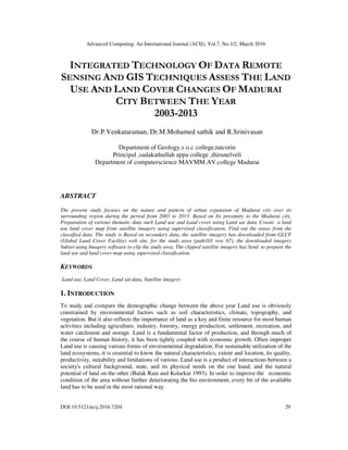 Advanced Computing: An International Journal (ACIJ), Vol.7, No.1/2, March 2016
DOI:10.5121/acij.2016.7204 29
INTEGRATED TECHNOLOGY OF DATA REMOTE
SENSING AND GIS TECHNIQUES ASSESS THE LAND
USE AND LAND COVER CHANGES OF MADURAI
CITY BETWEEN THE YEAR
2003-2013
Dr.P.Venkataraman, Dr.M.Mohamed sathik and R.Srinivasan
Department of Geology,v.o.c college,tutcorin
Principal ,sadakathullah appa college ,thirunelveli
Department of computerscience MAVMM.AV.college Madurai
ABSTRACT
The present study focuses on the nature and pattern of urban expansion of Madurai city over its
surrounding region during the period from 2003 to 2013. Based on Its proximity to the Madurai city,
Preparation of various thematic data such Land use and Land cover using Land sat data. Create a land
use land cover map from satellite imagery using supervised classification. Find out the areas from the
classified data. The study is Based on secondary data, the satellite imagery has downloaded from GLCF
(Global Land Cover Facility) web site, for the study area (path101 row 67), the downloaded imagery
Subset using Imagery software to clip the study area. The clipped satellite imagery has Send to prepare the
land use and land cover map using supervised classification.
KEYWORDS
Land use, Land Cover, Land sat data, Satellite imagery
1. INTRODUCTION
To study and compare the demographic change between the above year Land use is obviously
constrained by environmental factors such as soil characteristics, climate, topography, and
vegetation. But it also reflects the importance of land as a key and finite resource for most human
activities including agriculture, industry, forestry, energy production, settlement, recreation, and
water catchment and storage. Land is a fundamental factor of production, and through much of
the course of human history, it has been tightly coupled with economic growth. Often improper
Land use is causing various forms of environmental degradation. For sustainable utilization of the
land ecosystems, it is essential to know the natural characteristics, extent and location, its quality,
productivity, suitability and limitations of various. Land use is a product of interactions between a
society's cultural background, state, and its physical needs on the one hand, and the natural
potential of land on the other (Balak Ram and Kolarkar 1993). In order to improve the economic
condition of the area without further deteriorating the bio environment, every bit of the available
land has to be used in the most rational way.
 