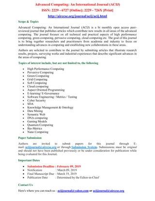 Advanced Computing: An International Journal (ACIJ)
ISSN: 2229 - 6727 [Online]; 2229 - 726X [Print]
http://airccse.org/journal/acij/acij.html
Scope & Topics
Advanced Computing: An International Journal (ACIJ) is a bi monthly open access peer-
reviewed journal that publishes articles which contribute new results in all areas of the advanced
computing. The journal focuses on all technical and practical aspects of high performance
computing, green computing, pervasive computing, cloud computing etc. The goal of this journal
is to bring together researchers and practitioners from academia and industry to focus on
understanding advances in computing and establishing new collaborations in these areas.
Authors are solicited to contribute to the journal by submitting articles that illustrate research
results, projects, surveying works and industrial experiences that describe significant advances in
the areas of computing.
Topics of interest include, but are not limited to, the following
 High Performance Computing
 Pervasive Computing
 Green Computing
 Grid Computing
 Soft Computing
 Cloud computing
 Aspect Oriented Programming
 E-learning/ E-Governance
 Software Engineering / Metrics / Testing
 Cyber Security
 SOA
 Knowledge Management & Ontology
 Data Mining
 Semantic Web
 DNA computing
 Gaming Models
 Quantum Computing
 Bio-Metrics
 Nano Computing
Paper Submission
Authors are invited to submit papers for this journal through E-
mail: acijjournal@airccse.org or through Submission System. Submissions must be original
and should not have been published previously or be under consideration for publication while
being evaluated for this Journal.
Important Dates
 Submission Deadline : February 09, 2019
 Notification : March 09, 2019
 Final Manuscript Due : March 19, 2019
 Publication Date : Determined by the Editor-in-Chief
Contact Us
Here's where you can reach us : acijjournal@yahoo.com or acijjournal@airccse.org
 