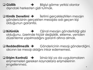  Gizlilik               Bilgiyi görme yetkisi olanlar
  dışındaki herkesten gizli tutmak.

 Kimlik Denetimi      İletimi gerçekleştirilen mesajın
  göndericisinin gerçekten mesajda adı geçen kişi
  olduğunun garantisi.

 Bütünlük             Ojinal mesajın gönderildiği gibi
  olduğunu, üzerinde hiçbir değişiklik, ekleme, yeniden
  düzenleme yapılmadığını garanti altına almak.

 Reddedilmezlik          Göndericinin mesajı gönderdiğini,
  alıcının ise mesajı aldığını inkar edememesi.

 Erişim Kontrolü     İzinsiz kişi ya da uygulamaların
  erişmemeleri gereken kaynaklara erişmelerinin
  engellenmesi.
 