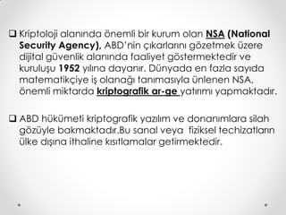  Kriptoloji alanında önemli bir kurum olan NSA (National
  Security Agency), ABD’’in çıkarlarını gözetmek üzere
                           n
  dijital güvenlik alanında faaliyet göstermektedir ve
  kuruluşu 1952 yılına dayanır. Dünyada en fazla sayıda
  matematikçiye iş olanağı tanımasıyla ünlenen NSA,
  önemli miktarda kriptografik ar-ge yatırımı yapmaktadır.

 ABD hükümeti kriptografik yazılım ve donanımlara silah
  gözüyle bakmaktadır.Bu sanal veya fiziksel techizatların
  ülke dışına ithaline kısıtlamalar getirmektedir.
 