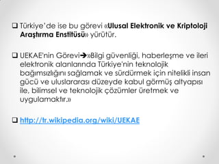  Türkiye’de ise bu görevi «Ulusal Elektronik ve Kriptoloji
  Araştırma Enstitüsü» yürütür.

 UEKAE'nin Görevi»Bilgi güvenliği, haberleşme ve ileri
  elektronik alanlarında Türkiye'nin teknolojik
  bağımsızlığını sağlamak ve sürdürmek için nitelikli insan
  gücü ve uluslararası düzeyde kabul görmüş altyapısı
  ile, bilimsel ve teknolojik çözümler üretmek ve
  uygulamaktır.»

 http://tr.wikipedia.org/wiki/UEKAE
 