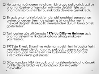  Her zaman gönderen ve alıcının bir araya gelip ortak gizli bir
  anahtar üzerine anlaşmaları mümkün değildir. İşte açık
  anahtarlı kripto sistemler bu noktada devreye girmektedir.

 Bir açık anahtarlı kriptosistemde, gizli anahtarlı senaryonun
  aksine, önceden üzerinde uzlaşılmış bir anahtar metni
  mevcut değildir. Bankacılık işlemlerindeki durum buna örnek
  gösterilebilir.

 Tarihçesine göz attığımızda 1976’’a Diffie ve Hellman açık
                                     d
  anahtar sisteminin ilk olarak ortaya atıldığı makaleyi
  yayınladılar.

 1978'de Rivest, Shamir ve Adleman soyisimlerinin başharflerini
  verdikleri, üzerinde daha sonra pek çok çalışma yapılmış
  olan ve bugün belki de en çok kullanılan açık anahtarlı
  sistem olan RSA’’ geliştirdiler.
                    yı

 Diğer yandan, NSA’’ın açık anahtar sistemlerini daha önceki
                        n
  tarihlerde de bildiği ve kullandığına dair rivayetler
  mevcuttur.
 