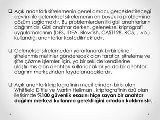  Açık anahtarlı sifrelemenin genel amacı, gerçeklestirecegi
  devrim ile geleneksel şifrelemenin en büyük iki problemine
  çözüm sağlamaktır. Bu problemlerden ilki gizli anahtarların
  dağıtımıdır. Gizli anahtar derken, geleneksel kriptografi
  uygulamalarının (DES, IDEA, Blowfish, CAST128, RC5, ...vb.)
  kullandığı anahtarlar kastedilmektedir.

 Geleneksel şifrelemeden yararlanarak birbirlerine
  şifrelenmis metinler gönderecek olan taraflar, şifreleme ve
  şifre çözme işlemleri için, ya bir şekilde kendilerine
  ulaştırılmıs olan anahtarı kullanacaklar ya da bir anahtar
  dağıtım merkezinden faydalanacaklardır.

 Açık anahtarlı kriptografinin mucitlerinden birisi olan
  Whitfield Diffie ve Martin Hellman , kriptografinin özü olan
  iletisimde %100 güvenlik esasını hiçe sayan bir anahtar
  dağıtım merkezi kullanma gerekliliğini ortadan kaldırmıstır.
 