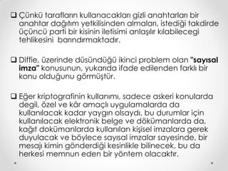  Çünkü tarafların kullanacakları gizli anahtarları bir
  anahtar dağıtım yetkilisinden almaları, istediği takdirde
  üçüncü parti bir kisinin iletisimi anlaşılır kılabilecegi
  tehlikesini barındırmaktadır.

 Diffie, üzerinde düsündüğü ikinci problem olan "sayısal
  imza" konusunun, yukarıda ifade edilenden farklı bir
  konu olduğunu görmüştür.

 Eğer kriptografinin kullanımı, sadece askeri konularda
  degil, özel ve kâr amaçlı uygulamalarda da
  kullanılacak kadar yaygın olsaydı, bu durumlar için
  kullanılacak elektronik belge ve dökümanlarda da,
  kağıt dokümanlarda kullanılan kişisel imzalara gerek
  duyulacak ve böylece sayısal imzalar sayesinde, bir
  mesajı kimin gönderdiği kesinlikle bilinecek, bu da
  herkesi memnun eden bir yöntem olacaktır.
 