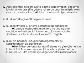  Açık anahtarlı şifreleme/şifre çözme algoritmaları, şifreleme
  için bir anahtara, şifre çözme içinse bu anahtarla ilişkisi olan
  ama bu anahtardan farklı ikinci anahtara ihtiyaç duyarlar.

 Bu durumda güvenlik sağlanmıs olur.

 Bu algoritmalar şu önemli karakteristiğe sahiptirler:
        Sadece kriptografik algoritma ve şifre çözme
  anahtarı verilmişken, bir takım hesaplamalar yolu ile
  şifreleme anahtarını bulmak mümkün değildir.

 Bununla beraber RSA gibi bazı algoritmalar şu
  karakteristikleri de gösterirler:
       Her iki benzer anahtar da şifreleme ve şifre çözme için
  kullanılabilir.Bununla beraber, bir anahtar şifreleme için
  kullanılmışsa, şifre çözme için diğer anahtar kullanılmalıdır.
 
