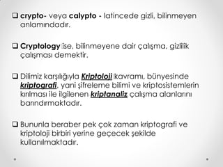  crypto- veya calypto - latincede gizli, bilinmeyen
  anlamındadır.

 Cryptology’ bilinmeyene dair çalışma, gizlilik
              ise,
  çalışması demektir.

 Dilimiz karşılığıyla ‘riptoloji’
                       K         kavramı, bünyesinde
  kriptografi, yani şifreleme bilimi ve kriptosistemlerin
  kırılması ile ilgilenen kriptanaliz çalışma alanlarını
  barındırmaktadır.

 Bununla beraber pek çok zaman kriptografi ve
  kriptoloji birbiri yerine geçecek şekilde
  kullanılmaktadır.
 
