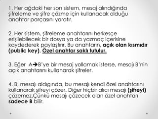 1. Her ağdaki her son sistem, mesaj alındığında
şifreleme ve şifre çözme için kullanacak olduğu
anahtar parçasını yaratır.

2. Her sistem, şifreleme anahtarını herkesçe
erişilebilecek bir dosya ya da yazmaç içerisine
kaydederek paylaştırır. Bu anahtarın, açık olan kısmıdır
(public key). Özel anahtar saklı tutulur.

3. Eğer AB’ye bir mesaj yollamak isterse, mesajı B’nin
açık anahtarını kullanarak şifreler.

4. B, mesajı aldıgında, bu mesajı kendi özel anahtarını
kullanarak şifreyi çözer. Diğer hiçbir alıcı mesajı (şifreyi)
çözemez.Çünkü mesajı çözecek olan özel anahtarı
sadece B bilir.
 