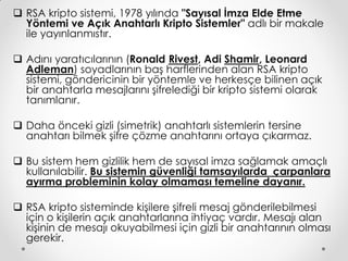  RSA kripto sistemi, 1978 yılında "Sayısal İmza Elde Etme
  Yöntemi ve Açık Anahtarlı Kripto Sistemler" adlı bir makale
  ile yayınlanmıstır.

 Adını yaratıcılarının (Ronald Rivest, Adi Shamir, Leonard
  Adleman) soyadlarının baş harflerinden alan RSA kripto
  sistemi, göndericinin bir yöntemle ve herkesçe bilinen açık
  bir anahtarla mesajlarını şifrelediği bir kripto sistemi olarak
  tanımlanır.

 Daha önceki gizli (simetrik) anahtarlı sistemlerin tersine
  anahtarı bilmek şifre çözme anahtarını ortaya çıkarmaz.

 Bu sistem hem gizlilik hem de sayısal imza sağlamak amaçlı
  kullanılabilir. Bu sistemin güvenliği tamsayılarda çarpanlara
  ayırma probleminin kolay olmaması temeline dayanır.

 RSA kripto sisteminde kişilere şifreli mesaj gönderilebilmesi
  için o kişilerin açık anahtarlarına ihtiyaç vardır. Mesajı alan
  kişinin de mesajı okuyabilmesi için gizli bir anahtarının olması
  gerekir.
 
