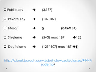  Public Key          (3,187)

 Private Key         (107,187)

 Mesaj               5           (0<5<187)

 Şifreleme           (5^3) mod 187      125

 Deşifreleme         (125^107) mod 187 5



http://cisnet.baruch.cuny.edu/holowczak/classes/9444/r
                       sademo/
 